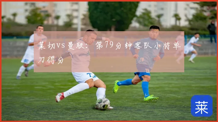 莱切vs曼联:第79分钟客队小将单刀得分