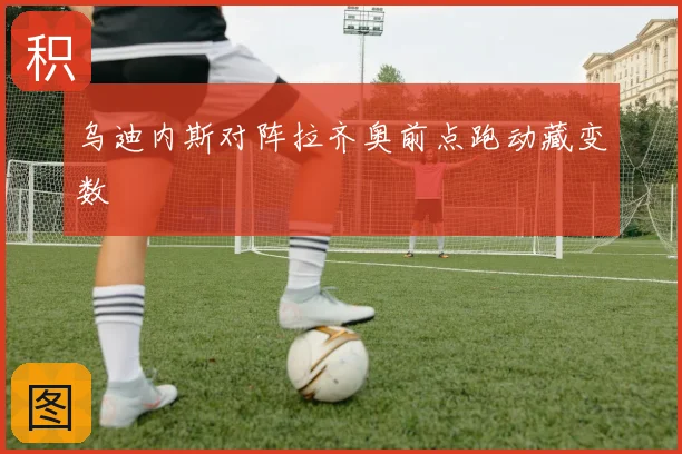 乌迪内斯对阵拉齐奥前点跑动藏变数